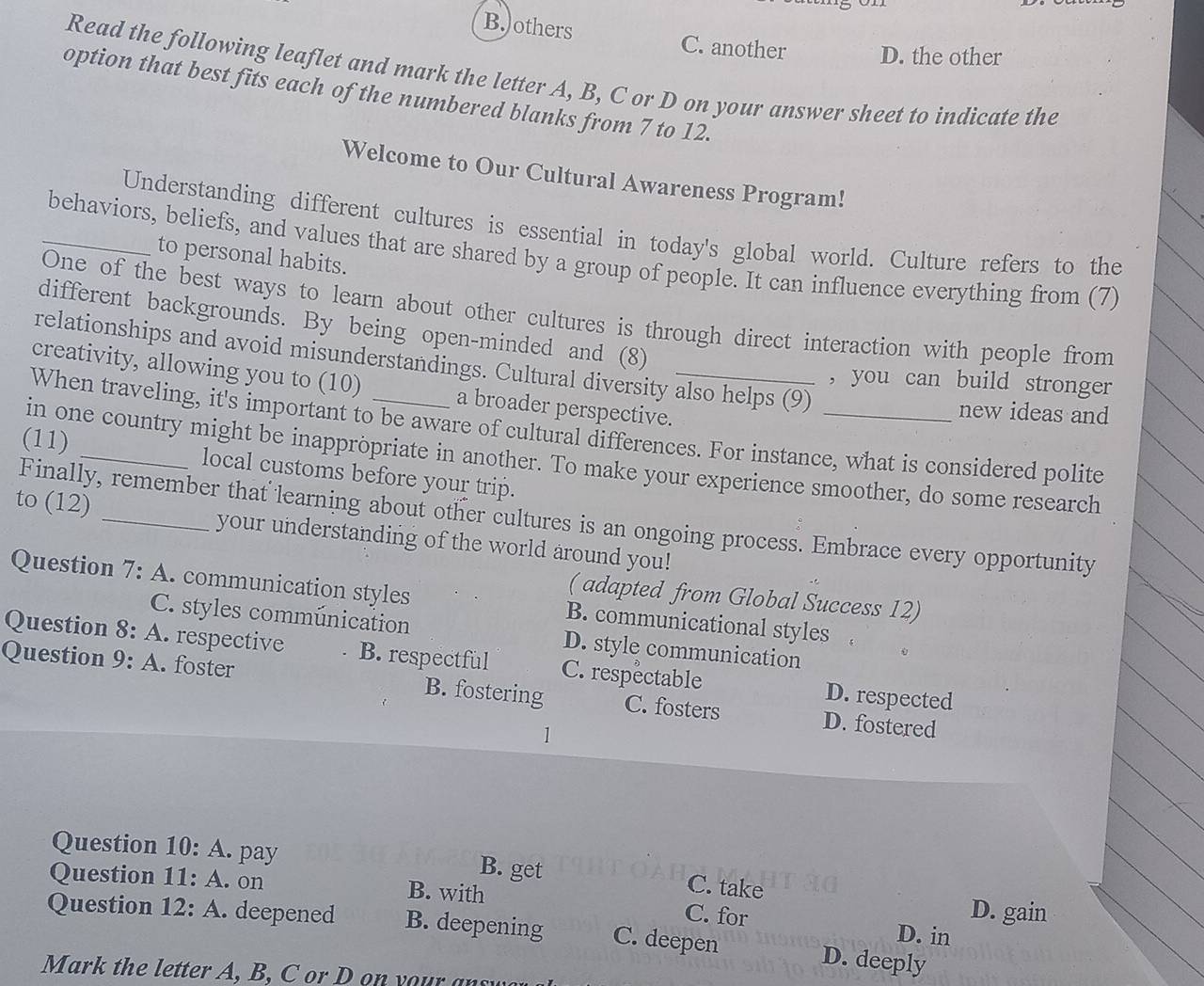 B.)others
C. another D. the other
Read the following leaflet and mark the letter A, B, C or D on your answer sheet to indicate the
option that best fits each of the numbered blanks from 7 to 12.
Welcome to Our Cultural Awareness Program!
Understanding different cultures is essential in today's global world. Culture refers to the
_behaviors, beliefs, and values that are shared by a group of people. It can influence everything from (7)
to personal habits.
One of the best ways to learn about other cultures is through direct interaction with people from
different backgrounds. By being open-minded and (8)
relationships and avoid misunderstandings. Cultural diversity also helps (9)
creativity, allowing you to (10) a broader perspective._
, you can build stronger
new ideas and
When traveling, it's important to be aware of cultural differences. For instance, what is considered polite
in one country might be inappröpriate in another. To make your experience smoother, do some research
(11) _local customs before your trip.
Finally, remember that learning about other cultures is an ongoing process. Embrace every opportunity
to (12) _your understanding of the world around you!
Question 7: A. communication styles B. communicational styles
( adapted from Global Success 12)
C. styles communication D. style communication
Question 8: A. respective B. respectful C. respectable D. respected
Question 9: A. foster B. fostering C. fosters D. fostered
1
Question 10: A. pay B. get C. take
Question 11: A. on B. with C. for D. gain
Question 12: A. deepened B. deepening C. deepen D. deeply
D. in
Mark the letter A, B, C or o your a s w