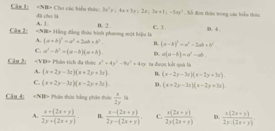 Cho các biểu thức: 3x^2y; 4x+3y; 2x; 3x+1; -5xy^2. Số đơn thức trong các biểu thức
đā cho là
A. 1, B. 2. C. 3. D. 4.
Câu 2: ∠ NB> Hằng đẳng thức bình phương một hiệu là
A. (a+b)^2=a^2+2ab+b^2. B. (a-b)^2=a^2-2ab+b^2.
C. a^2-b^2=(a-b)(a+b). D. a(a-b)=a^2-ab. 
Câu 3: 40° D> Phân tích đa thức x^2+4y^2-9z^2+4xy ta được kết quả là
A. (x+2y-3z)(x+2y+3z). B. (x-2y-3z)(x-2y+3z).
C. (x+2y-3z)(x-2y+3z). D. (x+2y-3z)(x-2y+3z). 
Câu 4: Phân thức bằng phân thức  x/2y  là
A.  (x+(2x+y))/2y+(2x+y) . B.  (x-(2x+y))/2y-(2x+y) . C.  (x(2x+y))/2y(2x+y) . D.  (x(2x+y))/2y:(2x+y) .