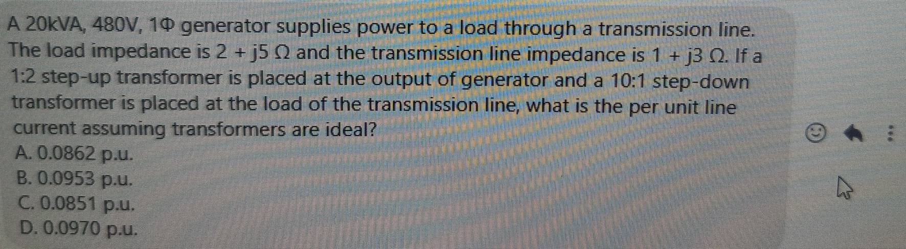 A 20kVA, 480V, 1Ф generator supplies power to a load through a transmission line.
The load impedance is 2+j5Omega and the transmission line impedance is 1+j3Omega. If a
1:2 t step-up transformer is placed at the output of generator and a 10:1 step-down
transformer is placed at the load of the transmission line, what is the per unit line
current assuming transformers are ideal?
A. 0.0862 p.u.
B. 0.0953 p.u.
C. 0.0851 p.u.
D. 0.0970 p.u.