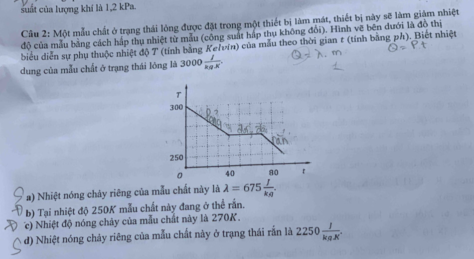 suất của lượng khí là 1, 2 kPa.
Câu 2: Một mẫu chất ở trạng thái lỏng được đặt trong một thiết bị làm mát, thiết bị này sẽ làm giảm nhiệt
độ của mẫu bằng cách hấp thụ nhiệt từ mẫu (công suất hấp thụ không đổi). Hình vẽ bên dưới là đồ thị
biểu diễn sự phụ thuộc nhiệt độ T (tính bằng Kelvin) của mẫu theo thời gian t (tính bằng ph). Biết nhiệt
dung của mẫu chất ở trạng thái lỏng là 3000 J/kg.K .
a) Nhiệt nóng chảy riêng của mẫu chất này là lambda =675 J/kg .
b) Tại nhiệt độ 250K mẫu chất này đang ở thể rắn.
c) hiệt độ nóng chảy của mẫu chất này là 270K.
d) Nhiệt nóng chảy riêng của mẫu chất này ở trạng thái rắn là 2250 J/kg.K .