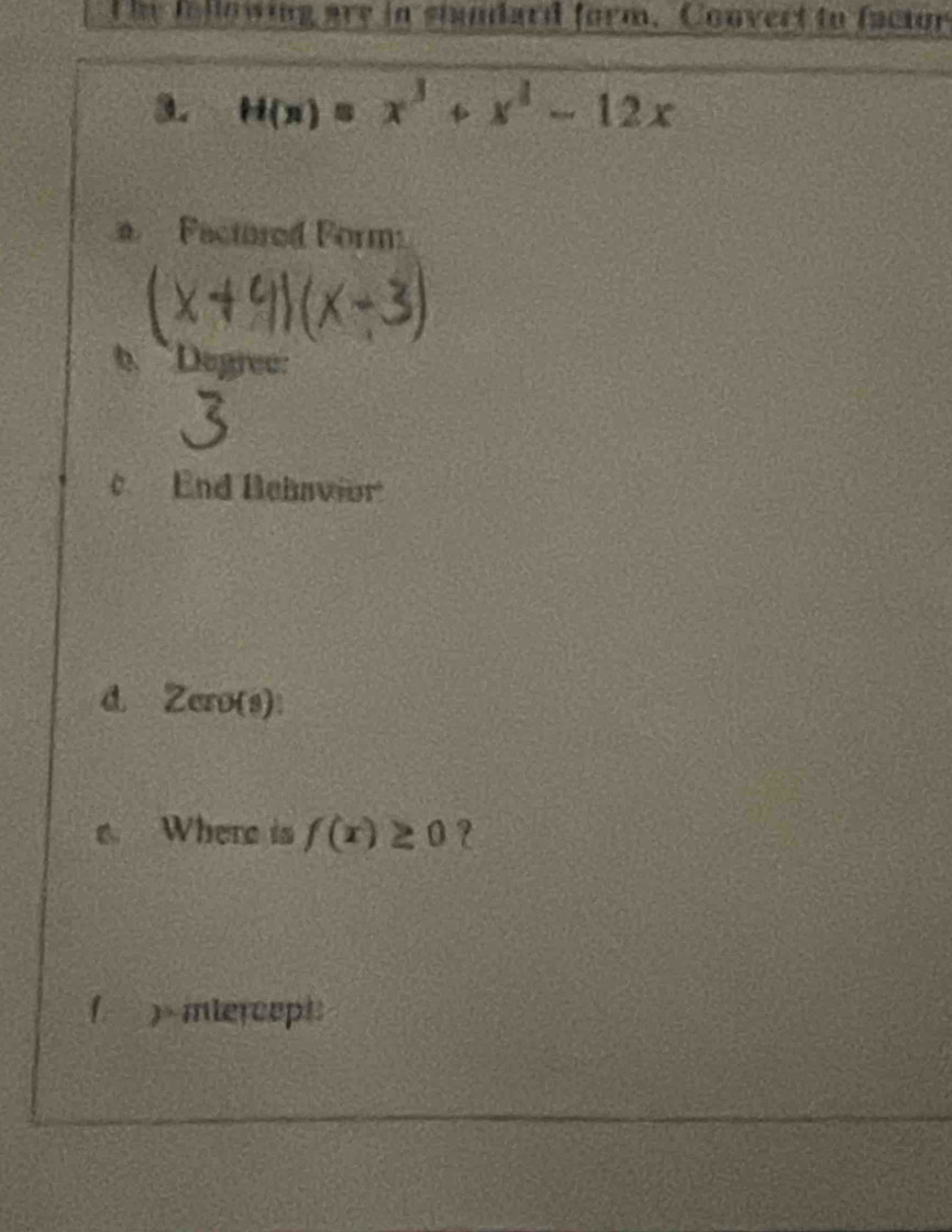 he following are in stundard form. Convert to factor 
3. H(x)=x^3+x^3-12x
Factored Form: 
b Degree: 
c End Behavior 
d. Zero(s): 
Where is f(x)≥ 0
( )miercept