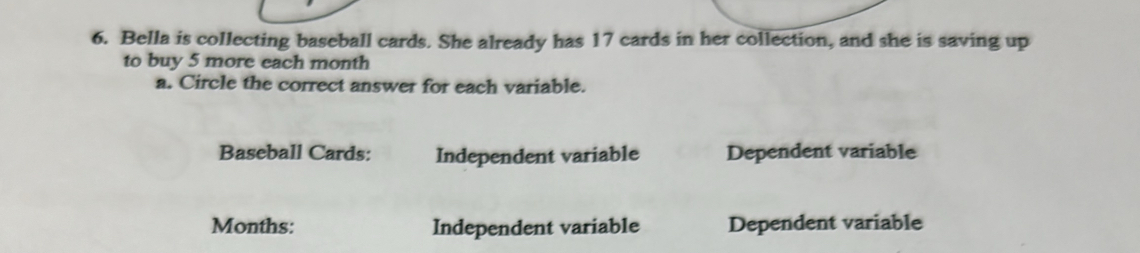 Bella is collecting baseball cards. She already has 17 cards in her collection, and she is saving up 
to buy 5 more each month
a. Circle the correct answer for each variable. 
Baseball Cards: Independent variable Dependent variable 
Months: Independent variable Dependent variable