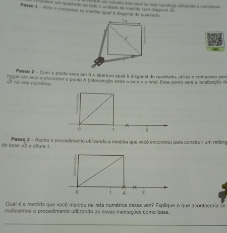 entrar um número irracional na reta numérica utilizando o compasso 
Ebnsidere um quadrado de lado 1 unidade de medida com diagonal sqrt(2)
Passo 1 - Abra o compasso na medida igual à diagonal do quadrado 
Passo 2 - Com a ponta-seca em 0 e abertura igual à diagonal do quadrado, utilize o compasso para 
traçar um arco e encontrar o ponto A (intersecção entre o arco e a reta). Esse ponto será a localização de
sqrt(2) na reta numérica. 
Passo 3 - Repita o procedimento utilizando a medida que você encontrou para construir um retâno 
de base sqrt(2) e altura 1. 
Qual é a medida que você marcou na reta numérica dessa vez? Explique o que aconteceria se 
nuássemos o procedimento utilizando as novas marcações como base. 
_ 
_