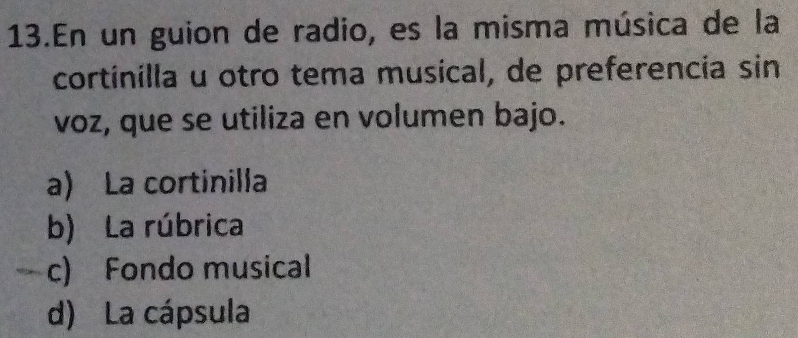 En un guion de radio, es la misma música de la
cortinilla u otro tema musical, de preferencia sin
voz, que se utiliza en volumen bajo.
a) La cortinilla
b) La rúbrica
c) Fondo musical
d) La cápsula