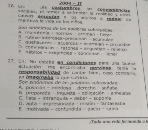 2004 - 1I
26. En: Las costumbres, las conveniencias
sociales, el temor a enfrentar la realidad y otras
causas empuían a los adultos a rodear de
mentiras la vida de los niños.
Son sinónimos de las palabras subrayadas:
A. monotonía - normas - arriman - fletar
B. rutina-intereses-presionan - acumulan
C. quehaceres - acuerdos - acorralan - circundan
D. convivencias - razones - angustian - rellenar
E. hábitos - exigencias - conminan - llenar
27. En: No estaba en condiciones para una buena
actuación: me encontraba nerviosa, tenía la
responsabilidad de cantar bien, caso contrario,
ya imaginaba lo que sufriría.
Son sinónimos de las palabras subrayadas:
A. posición - miedosa - derecho - soñaba
B. preparada - inquieta - obligación - anhelaba
C. lista - intranquila - deber - suponía
D. apta - impresionada - misión - fantaseaba
E. motivada - confundida - pacto - sabía
¡Toda una vida formando a l