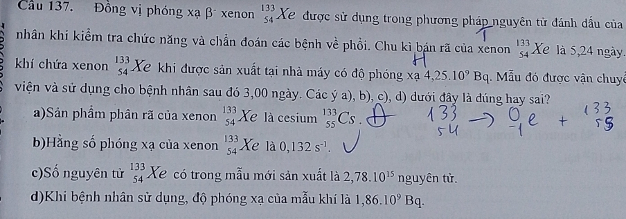 Cầu 137. Đồng vị phóng xạ β xenon beginarrayr 133 54endarray Xe được sử dụng trong phương pháp nguyên tử đánh dấu của 
nhân khi kiểm tra chức năng và chần đoán các bệnh về phồi. Chu kì bán rã của xenon beginarrayr 133 54endarray Xe là 5, 24 ngày. 
khí chứa xenon beginarrayr 133 54endarray Xe khi được sản xuất tại nhà máy có độ phóng xa4, 25.10^9Bq. Mẫu đó được vận chuyê 
viện và sử dụng cho bệnh nhân sau đó 3,00 ngày. Các ý a), b), c), d) dưới đây là đúng hay sai? 
a)Sản phẩm phân rã của xenon _(54)^(133)Xe là cesium _(55)^(133)Cs
b)Hằng số phóng xạ của xenon beginarrayr 133 54endarray Xe là 0,132s^(-1). 
c)Số nguyên tử beginarrayr 133 54endarray Xe có trong mẫu mới sản xuất là 2,78.10^(15)ng uyên tử. 
d)Khi bệnh nhân sử dụng, độ phóng xạ của mẫu khí là 1,86.10^9Bq.