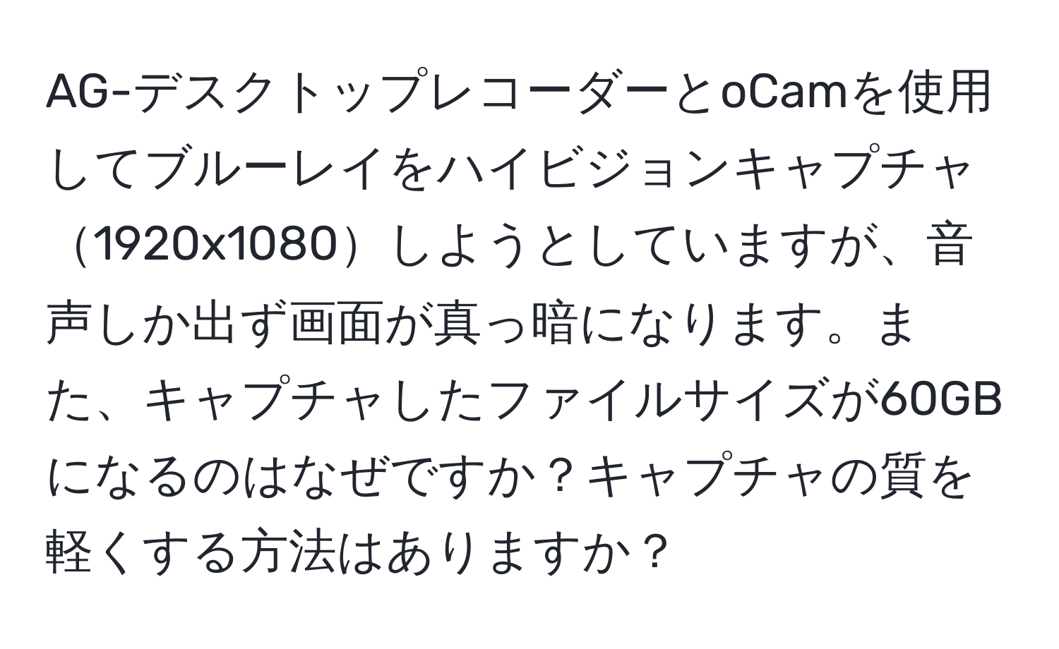 AG-デスクトップレコーダーとoCamを使用してブルーレイをハイビジョンキャプチャ1920x1080しようとしていますが、音声しか出ず画面が真っ暗になります。また、キャプチャしたファイルサイズが60GBになるのはなぜですか？キャプチャの質を軽くする方法はありますか？