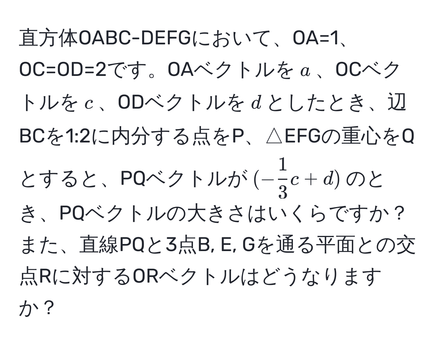 直方体OABC-DEFGにおいて、OA=1、OC=OD=2です。OAベクトルを$a$、OCベクトルを$c$、ODベクトルを$d$としたとき、辺BCを1:2に内分する点をP、△EFGの重心をQとすると、PQベクトルが$(- 1/3 c + d)$のとき、PQベクトルの大きさはいくらですか？また、直線PQと3点B, E, Gを通る平面との交点Rに対するORベクトルはどうなりますか？