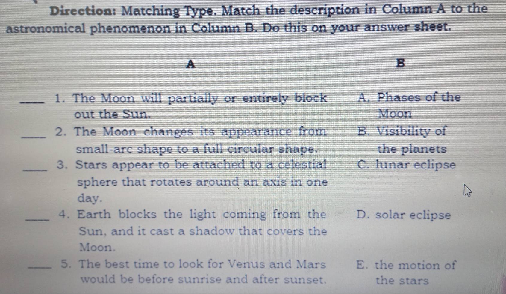 Direction: Matching Type. Match the description in Column A to the
astronomical phenomenon in Column B. Do this on your answer sheet.
A
B
_1. The Moon will partially or entirely block A. Phases of the
out the Sun. Moon
_2. The Moon changes its appearance from B. Visibility of
small-arc shape to a full circular shape. the planets
_3. Stars appear to be attached to a celestial C. lunar eclipse
sphere that rotates around an axis in one
day.
_4. Earth blocks the light coming from the D. solar eclipse
Sun, and it cast a shadow that covers the
Moon.
_5. The best time to look for Venus and Mars E. the motion of
would be before sunrise and after sunset. the stars