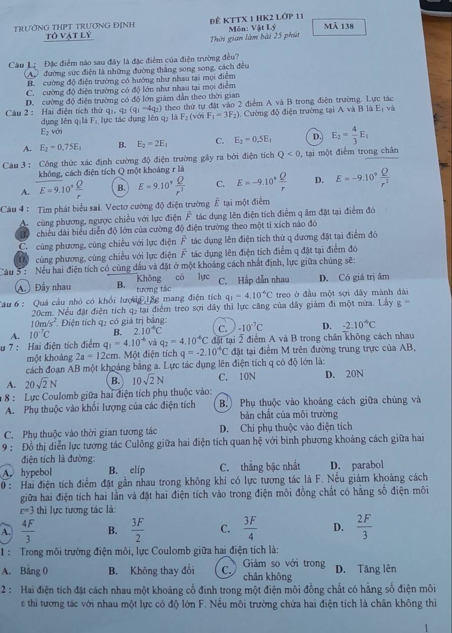 TRƯỜNG THPT TRƯƠNG ĐỊNH ĐÊ KTTX 1 HK2 LớP 11
tỏ vật lý  Môn: Vật Lý Mã 138
Thời gian làm bài 25 phút
Câu L Đặc điểm nào sau đây là đặc điểm của điện trường đều?
A đường sức điện là những đường thắng song song, cách đều
B. cường độ điện trường có hướng như nhau tại mọi điểm
C cường độ điện trường có độ lớn như nhau tại mọi điểm
D. cường độ điện trường có độ lớn giảm dần theo thời gian
Câu 2 : Hai điện tích thử qi q_2(q_1=4q_2) theo thứ tự đặt vào 2 điểm A và B trong điện trường. Lực tác
dụng lên q là F_1, lực tác dụng lên q là F_2 (với F_1=3F_2) Cường độ điện trường tại A và B là Eị và
E_2voi
A. E_2=0,75E_1 B. E_2=2E_1 C. E_2=0,5E_1 D. E_2= 4/3 E_1
Câu 3 : Công thức xác định cường độ điện trường gây ra bởi điện tích Q<0</tex> , tại một điểm trong chân
không, cách điện tích Q một khoảng r là
A. E=9.10^9 Q/r  B. E=9.10^9 Q/r^2  C. E=-9.10^9 Q/r  D. E=-9.10^9 Q/r^2 
Câu 4 : Tìm phát biểu sai. Vectơ cường độ điện trường vector E tại một điểm
A cùng phương, ngược chiều với lực điện vector F tác dụng lên điện tích điểm q âm đặt tại điểm đó
B chiều dài biểu diễn độ lớn của cường độ điện trường theo một tỉ xích nào đó
C. cùng phương, cùng chiều với lực điện vector F tác dụng lên điện tích thử q dương đặt tại điểm đó
Dộ cùng phương, cùng chiều với lực điện overline F tác dụng lên điện tích điểm q đặt tại điểm đó
Cầu 5: Nếu hai điện tích có cùng dấu và đặt ở một khoảng cách nhất định, lực giữa chúng sẽ:
Không có lực C. Hấp dẫn nhau D. Có giá trị âm
A. Đầy nhau B. tương tác
Câu 6 : Quả cầu nhỏ có khối lượng 18g mang điện tích q_1=4.10^(-6)C treo ở đầu một sợi dây mảnh dài
20cm. Nếu đặt điện tích q₂ tại điểm treo sợi dây thì lực căng của dây giảm đi một nửa. Lấy g=
10m/s^2 Điện tích q2 có giá trị bằng:
C. -10^(-7)C
D. -2.10^(-6)C
A. 10^(-7)C
B. 2.10^(-6)C
u 7 :  Hai điện tích điểm q_1=4.10^(-6) và q_2=4.10^(-6)C đặt tại 2 điểm A và B trong chân không cách nhau
một khoảng 2a=12cm. Một điện tích q=-2.10^(-6)C đặt tại điểm M trên đường trung trực của AB,
cách đoạn AB một khoảng bằng a. Lực tác dụng lên điện tích q có độ lớn là:
A. 20sqrt(2)N C. 10N D. 20N
B. 10sqrt(2)N
* 8 : Lực Coulomb giữa hai điện tích phụ thuộc vào:
A. Phụ thuộc vào khối lượng của các điện tích B.) Phụ thuộc vào khoảng cách giữa chúng và
bản chất của môi trường
C. Phụ thuộc vào thời gian tương tác D. Chi phụ thuộc vào điện tích
9 : Đồ thị diễn lực tương tác Culông giữa hai điện tích quan hệ với bình phương khoảng cách giữa hai
điện tích là đường:
A hypebol B. elíp C. thắng bậc nhất D. parabol
0 : Hai điện tích điểm đặt gần nhau trong không khí có lực tương tác là F. Nếu giảm khoảng cách
giữa hai điện tích hai lần và đặt hai điện tích vào trong điện môi đồng chất có hằng số điện môi
varepsilon =3 thì lực tương tác là:
A.  4F/3  B.  3F/2  C.  3F/4  D.  2F/3 
1 :  Trong môi trường điện môi, lực Coulomb giữa hai điện tích là:
Giảm so với trong
A. Bảng 0 B. Không thay đổi C. chân không D. Tăng lên
2: Hai điện tích đặt cách nhau một khoảng cố đinh trong một điện môi đồng chất có hằng số điện môi
e thi tương tác với nhau một lực có độ lớn F. Nếu môi trường chứa hai điện tích là chân không thì
1