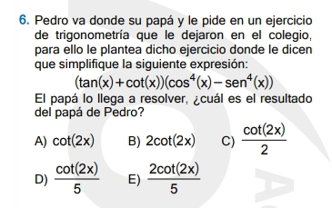 Pedro va donde su papá y le pide en un ejercicio
de trigonometría que le dejaron en el colegio,
para ello le plantea dicho ejercicio donde le dicen
que simplifique la siguiente expresión:
(tan (x)+cot (x))(cos^4(x)-sen^4(x))
El papá lo llega a resolver, ¿cuál es el resultado
del papá de Pedro?
A) cot (2x) B) 2cot (2x) C)  cot (2x)/2 
D)  cot (2x)/5  E)  2cot (2x)/5 