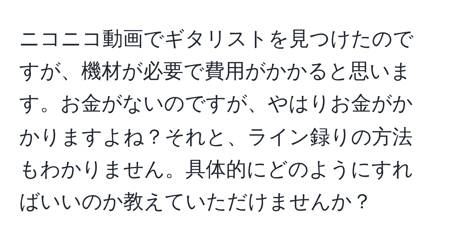 ニコニコ動画でギタリストを見つけたのですが、機材が必要で費用がかかると思います。お金がないのですが、やはりお金がかかりますよね？それと、ライン録りの方法もわかりません。具体的にどのようにすればいいのか教えていただけませんか？