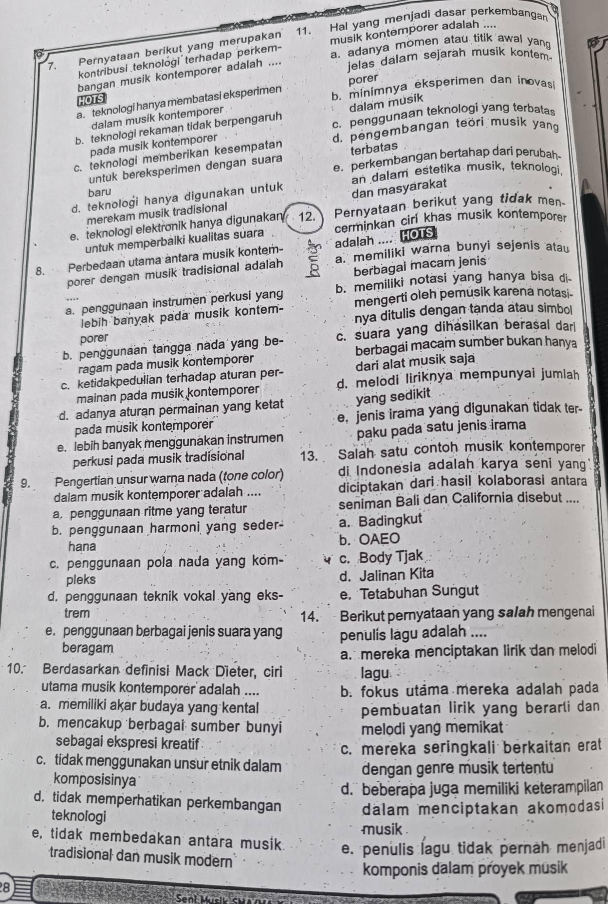 musik kontemporer adalah ....
7. Pernyataan berikut yang merupakan 11. Hal yang menjadi dasar perkembangan
bangan musik kontemporer adalah
jelas dalam sejarah musik kontem
kontribusi teknolóği´ terhadap perkem-
a. adanya momen atau titik awal yang
HOTS
b. minimnya eksperimen dan inovasi
a. teknologi hanya membatasi eksperimen porer
dalam musik
c. penggunaan teknologi yang terbatas
dalam musik kontemporer
b. teknologi rekaman tidak berpengaruh
d. pengembangan teöri musik yang
pada musik kontemporer
c. teknologi memberikan kesempatan
e. perkembangan bertahap dari perubah-
untuk bereksperimen dengan suara terbatas
baru an dalam estetika musik, teknologi,
d. teknologi hanya digunakan untuk
dan masyarakat
merekam musik tradisional
e. teknologi elektronik hanya digunakan 12. Pernyataan berikut yang tidak men-
cerminkan cirl khas musik kontemporer
untuk memperbäiki kualitas suara
8. Perbedaan utama antara musik kontem- adalah .... HOTS
porer dengan musik tradisional adalah a. memiliki warna bunyi sejenis atau
berbagal macam jenis
b. memiliki notasi yang hanya bisa di-
a. penggunaan instrumen perkusi yang
mengerti oleh pemúsik karena notasi-
nya ditulis dengan tạnda atau simbol
lebih banyak pada musik kontem-
porer
c. suara yang dihasilkan berasal dari
berbagai macam sumber bukan hanya
b. penggunaan tangga nada yang be-
ragam pada musik kontemporër
c. ketidakpedulian terhadap aturan per- dari alat musik saja
d. melodi liriknya mempunyai jumlah
mainan pada musik kontemporer
yang sedikit
d. adanya aturan permainan yang ketat
pada musik kontemporer e, jenis irama yang digunakan tidak ter-
e.  lebih banyak menggunakan instrumen paku pada satu jenis irama
perkusi pada musik tradisional 13. Salah satu contoh musik kontemporer
9. Pengertian unsur warna nada (tone color) di Indonesia adalah karya seni yang.
dalam musik kontemporer adalah .... diciptakan dari hasil kolaborasi antara
a. penggunaan ritme yang teratur seniman Bali dan California disebut ....
b. penggunaan harmoni yang seder- a. Badingkut
hana b. OAEO
c. penggunaan pola nada yang kom- c. Body Tjak
pleks
d. Jalinan Kita
d. penggunaan teknik vokal yang eks- e. Tetabuhan Sungut
trem
14.  Berikut pernyataan yang salah mengenai
e. penggunaan berbagai jenis suara yang penulis lagu adalah ....
beragam
am mereka menciptakan lirik dan melodi
10. Berdasarkan definisi Mack Dieter, ciri lagu
utama musik kontemporer adalah .... b. fokus utama mereka adalah pada
a. memiliki akar budaya yang kental pembuatan lirik yang berarli dan
b. mencakup berbagai sumber bunyi
melodi yang memikat
sebagai ekspresi kreatif
c. mereka seringkali berkaitan erat
c. tidak menggunakan unsur etnik dalam
dengan genre musik tertentu
komposisinya
d. beberapa juga memiliki keterampilan
d. tidak memperhatikan perkembangan
teknologi
dalam menciptakan akomodasi
musik .
e, tidak membedakan antara musik.
e. penulis lagu tidak pernah menjadi
tradisional dan musik modern
komponis dalam proyek musik
8