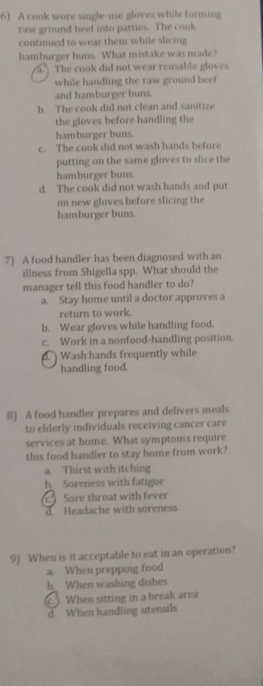 A cook wore single-use gloves while forming
raw ground beef into patties. The cook
continued to wear them while slicing
hamburger buns. What mistake was made?
a. The cook did not wear reusable gloves
while handling the raw ground beef
and hamburger buns.
b. The cook did not clean and sanitize
the gloves before handling the
hamburger buns.
c. The cook did not wash hands before
putting on the same gloves to slice the
hamburger buns.
d. The cook did not wash hands and put
on new gloves before slicing the
hamburger buns.
7) A food handler has been diagnosed with an
illness from Shigella spp. What should the
manager tell this food handler to do?
a. Stay home until a doctor approves a
return to work.
b. Wear gloves while handling food.
c. Work in a nonfood-handling position.
Wash hands frequently while
handling food.
8) A food handler prepares and delivers meals
to elderly individuals receiving cancer care
services at home. What symptoms require
this food handler to stay home from work?
a. Thirst with itching
b. Soreness with fatigue
c Sore throat with fever
d. Headache with soreness
9) When is it acceptable to eat in an operation?
a. When prepping food
b. When washing dishes
c.) When sitting in a break area
d. When handling utensils