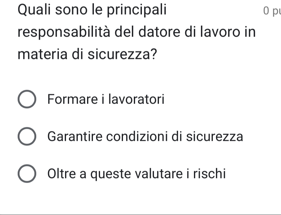 Quali sono le principali 0 p
responsabilità del datore di lavoro in
materia di sicurezza?
Formare i lavoratori
Garantire condizioni di sicurezza
Oltre a queste valutare i rischi