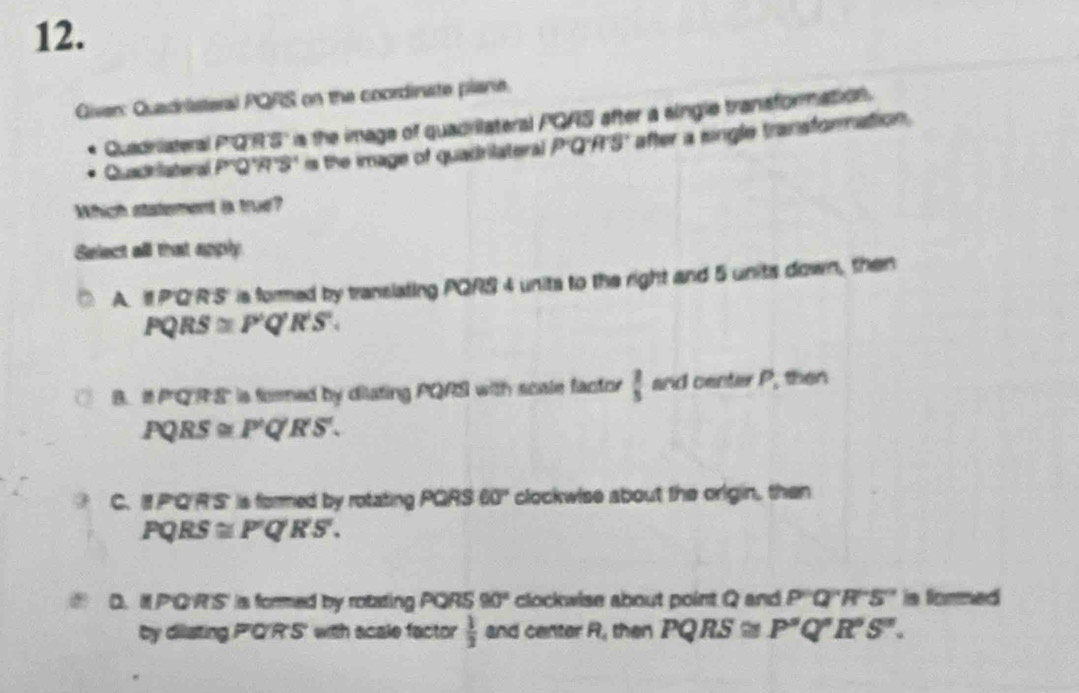 Given: Quadristeral PQRS on the coordinate plane.
Quadriateral P'Q'R'S' is the image of quadrilateral PQAS after a single transformation.
Quadriatoral 6 2''R''S' is the image of quadrilateral P'Q'H'S' after a single transformation.
Which statement is true?
Select all that apply
A. I P'Q'R'S' is formed by translating PQRS 4 units to the right and 5 units down, then
PQRS≌ P'Q'R'S'.
B. It PQRS'' is formed by dilating PQRS with scale factor  2/5  and center P, then
PQRS≌ P'Q'S'.
C. IP'Q'R'S' is formed by rotating PQRS60° clockwise about the origin, then
PQRS ≌ P'Q'R'S.
D. I P'Q'R'S' is formed by rotating PQRS 90° clockwise about point Q and P'Q''R''S'' is formed
by dilating P'Q'R'S' with acale factor  1/2  and center R, then PQRS≌ P'Q'R'S''.