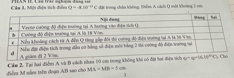 PHAN II. Cầu trác nghiệm đủng sai
Câu 1. Một điện tích điểm Q=-8.10^(-13)C đặt trong chân không. Điểm A cách Q một khoảng 2 cm.
Câu 2. Tại hai điểm A và B cách nhau 10 cm trong kh
điểm M nằm trên đoạn AB sao cho MA=MB=5cm.
1