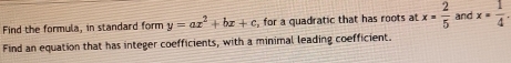 Find the formula, in standard form y=ax^2+bx+c , for a quadratic that has roots at x= 2/5  and x= 1/4 . 
Find an equation that has integer coefficients, with a minimal leading coefficient.