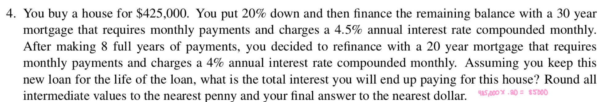 You buy a house for $425,000. You put 20% down and then finance the remaining balance with a 30 year
mortgage that requires monthly payments and charges a 4.5% annual interest rate compounded monthly. 
After making 8 full years of payments, you decided to refinance with a 20 year mortgage that requires 
monthly payments and charges a 4% annual interest rate compounded monthly. Assuming you keep this 
new loan for the life of the loan, what is the total interest you will end up paying for this house? Round all 
intermediate values to the nearest penny and your final answer to the nearest dollar.