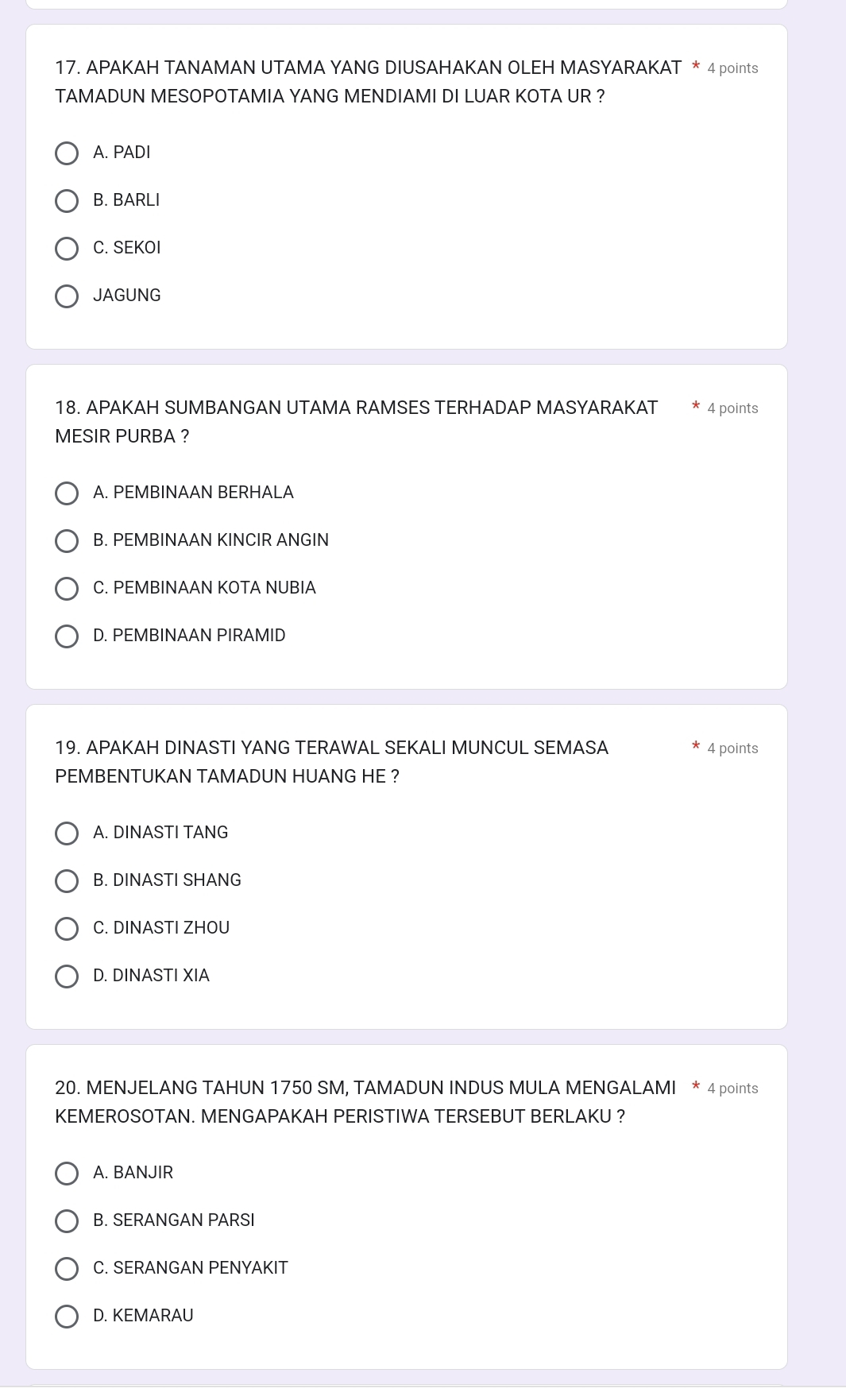 APAKAH TANAMAN UTAMA YANG DIUSAHAKAN OLEH MASYARAKAT * 4 points
TAMADUN MESOPOTAMIA YANG MENDIAMI DI LUAR KOTA UR ?
A. PADI
B. BARLI
C. SEKOI
JAGUNG
18. APAKAH SUMBANGAN UTAMA RAMSES TERHADAP MASYARAKAT 4 points
MESIR PURBA ?
A. PEMBINAAN BERHALA
B. PEMBINAAN KINCIR ANGIN
C. PEMBINAAN KOTA NUBIA
D. PEMBINAAN PIRAMID
19. APAKAH DINASTI YANG TERAWAL SEKALI MUNCUL SEMASA 4 points
PEMBENTUKAN TAMADUN HUANG HE ?
A. DINASTI TANG
B. DINASTI SHANG
C. DINASTI ZHOU
D. DINASTI XIA
20. MENJELANG TAHUN 1750 SM, TAMADUN INDUS MULA MENGALAMI * 4 points
KEMEROSOTAN. MENGAPAKAH PERISTIWA TERSEBUT BERLAKU ?
A. BANJIR
B. SERANGAN PARSI
C. SERANGAN PENYAKIT
D. KEMARAU