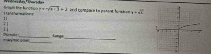 Wednesday/Thursday
Graph the function y=-sqrt(x-3)+2 and compare to parent function y=sqrt(x)
Transformations:
1)
2
3.)
Domain_ Range
max/min point_
_