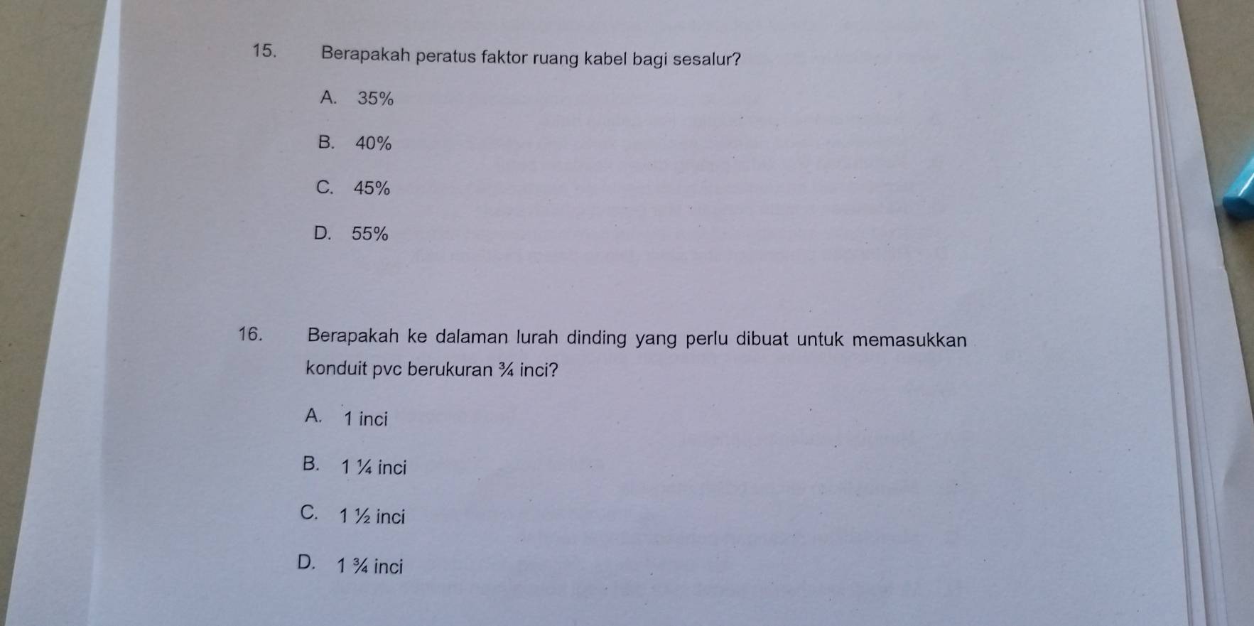 Berapakah peratus faktor ruang kabel bagi sesalur?
A. 35%
B. 40%
C. 45%
D. 55%
16. Berapakah ke dalaman lurah dinding yang perlu dibuat untuk memasukkan
konduit pvc berukuran ¾ inci?
A. 1 inci
B. 1 ¼ inci
C. 1 ½ inci
D. 1 ¾ inci