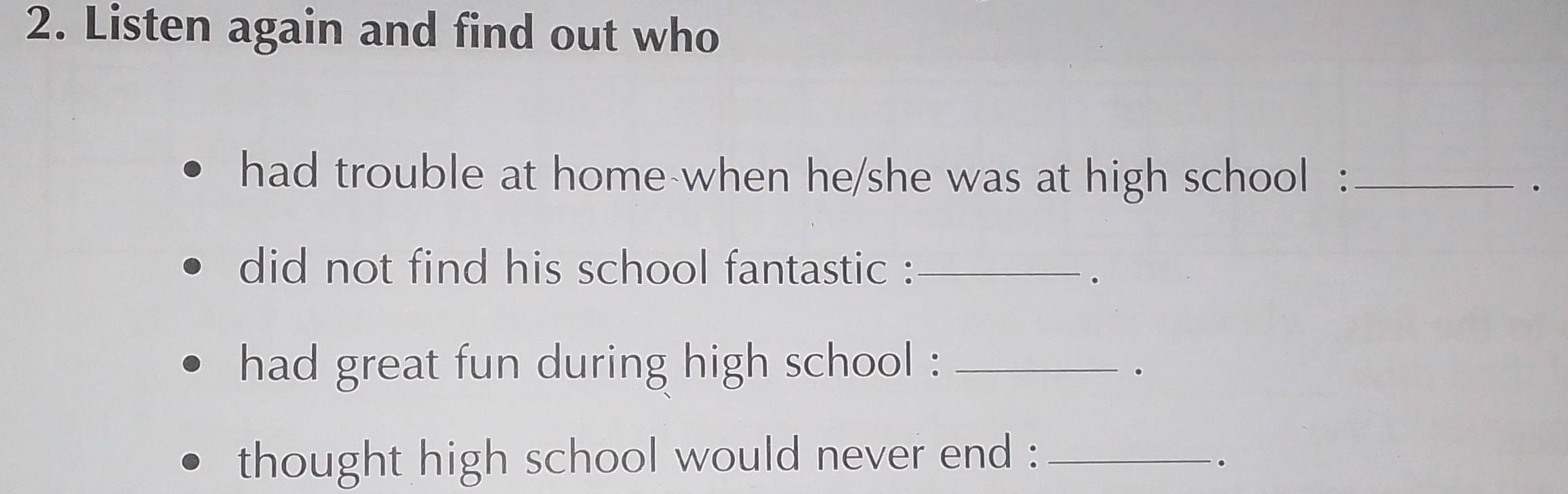 Listen again and find out who 
had trouble at home-when he/she was at high school :_ 
. 
did not find his school fantastic :_ 
. 
had great fun during high school :_ 
thought high school would never end :_