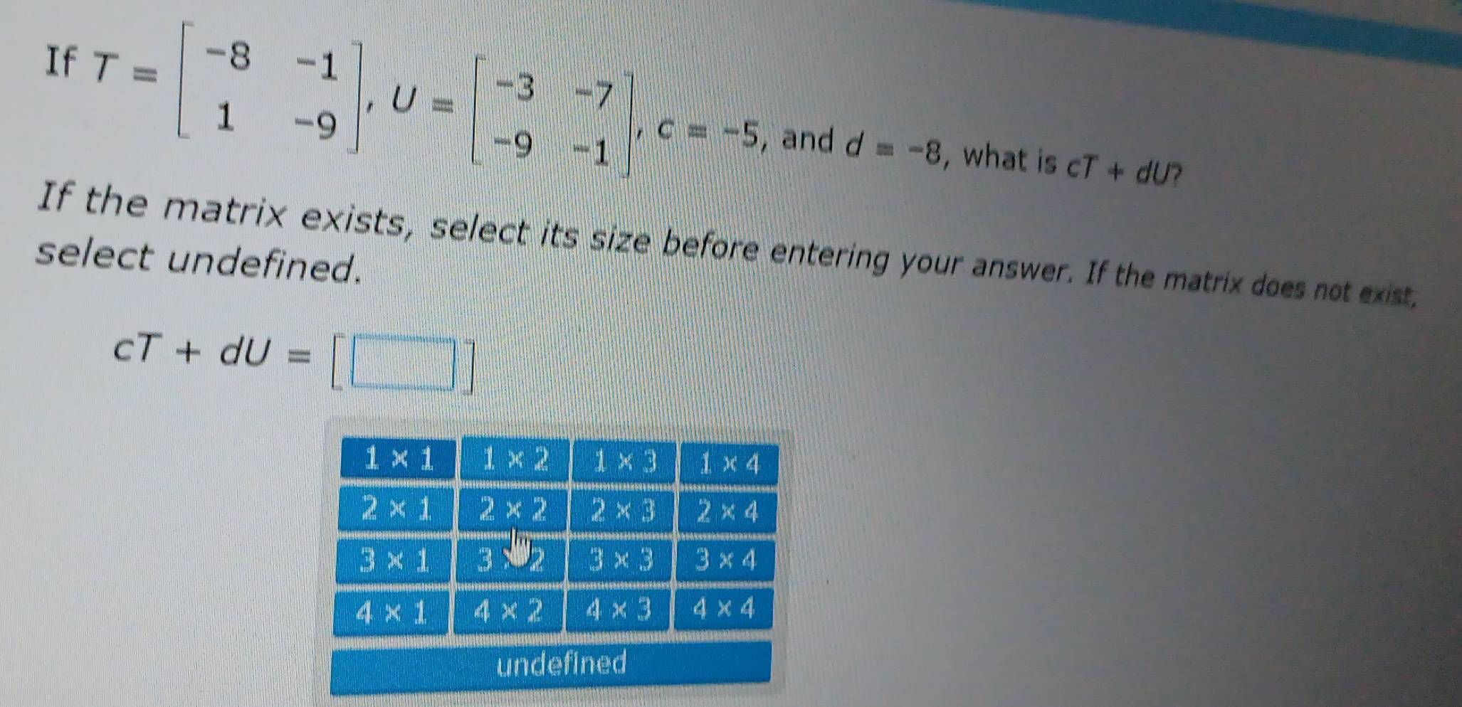 If T=beginbmatrix -8&-1 1&-9endbmatrix ,U=beginbmatrix -3&-7 -9&-1endbmatrix ,c=-5 , and d=-8
, what is cT+dU 7
If the matrix exists, select its size before entering your answer. If the matrix does not exist.
select undefined.
cT+dU=[□ ]
un