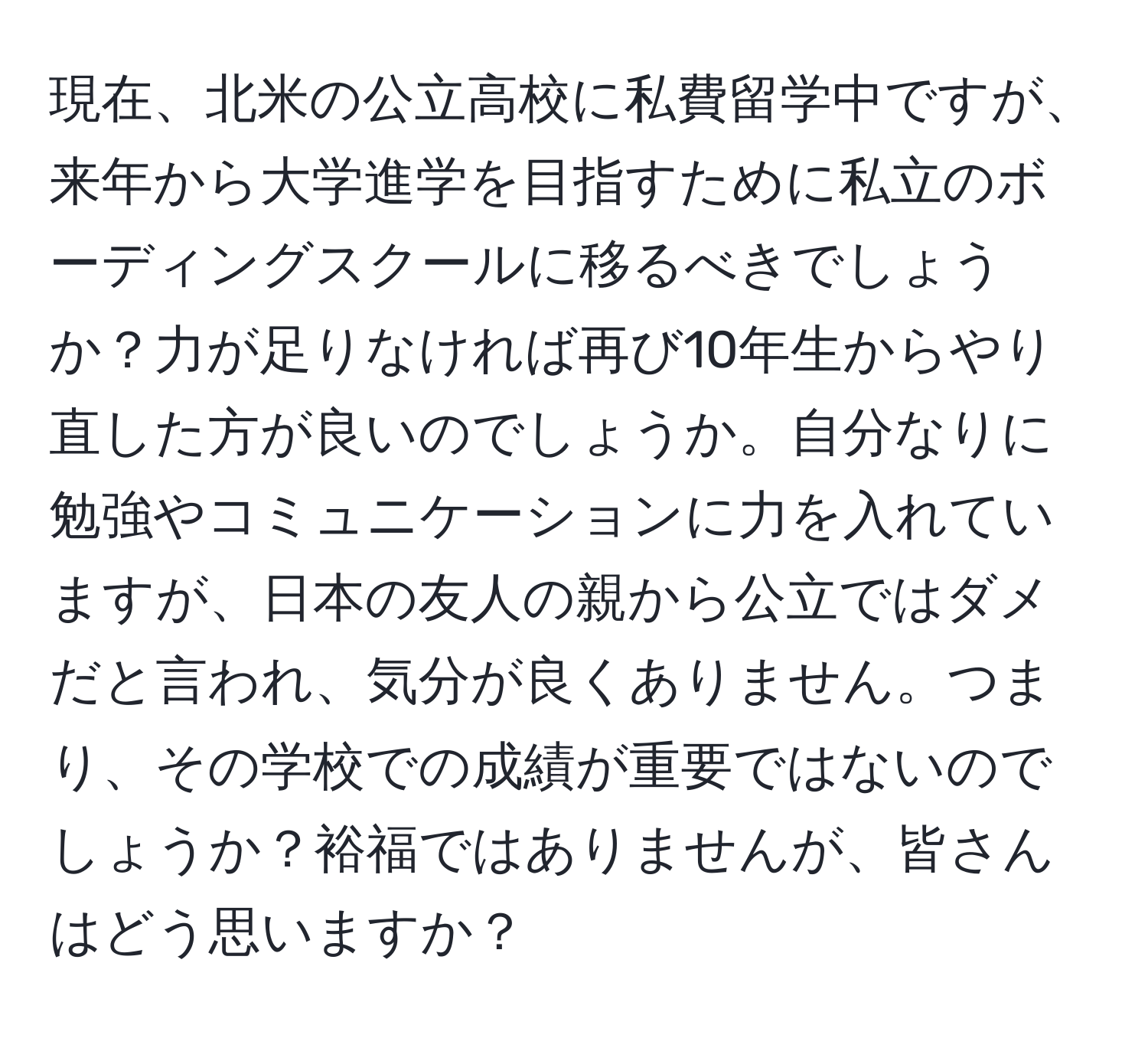 現在、北米の公立高校に私費留学中ですが、来年から大学進学を目指すために私立のボーディングスクールに移るべきでしょうか？力が足りなければ再び10年生からやり直した方が良いのでしょうか。自分なりに勉強やコミュニケーションに力を入れていますが、日本の友人の親から公立ではダメだと言われ、気分が良くありません。つまり、その学校での成績が重要ではないのでしょうか？裕福ではありませんが、皆さんはどう思いますか？