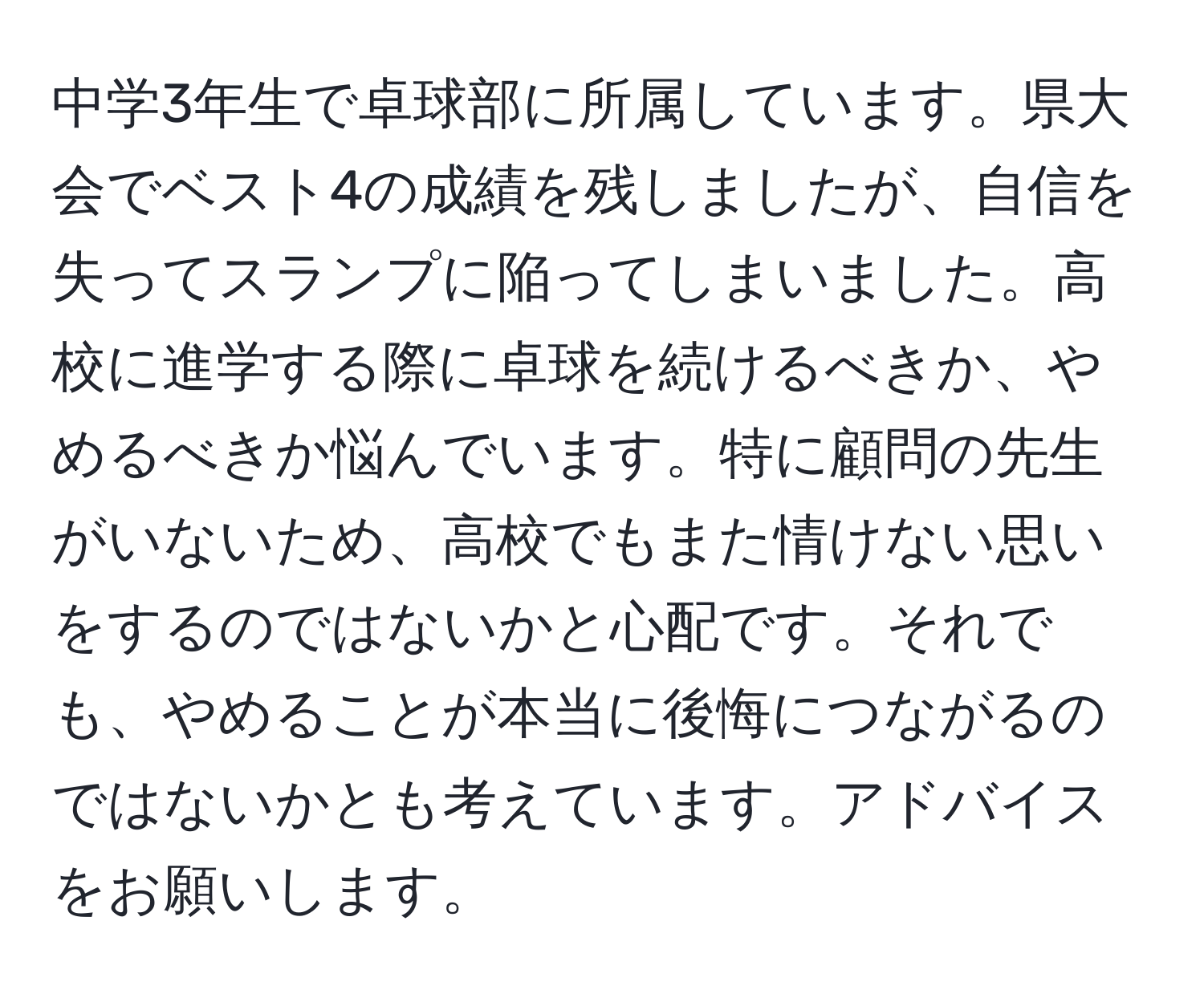 中学3年生で卓球部に所属しています。県大会でベスト4の成績を残しましたが、自信を失ってスランプに陥ってしまいました。高校に進学する際に卓球を続けるべきか、やめるべきか悩んでいます。特に顧問の先生がいないため、高校でもまた情けない思いをするのではないかと心配です。それでも、やめることが本当に後悔につながるのではないかとも考えています。アドバイスをお願いします。