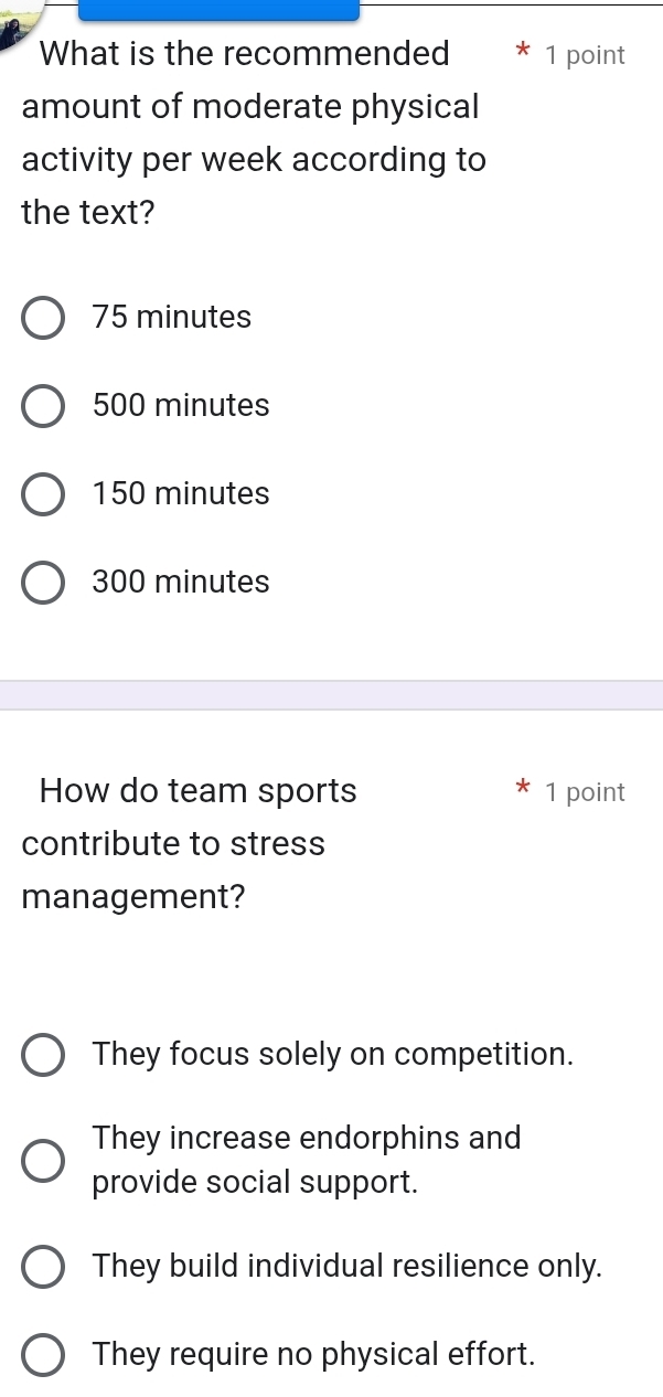 What is the recommended 1 point
amount of moderate physical
activity per week according to
the text?
75 minutes
500 minutes
150 minutes
300 minutes
How do team sports 1 point
contribute to stress
management?
They focus solely on competition.
They increase endorphins and
provide social support.
They build individual resilience only.
They require no physical effort.