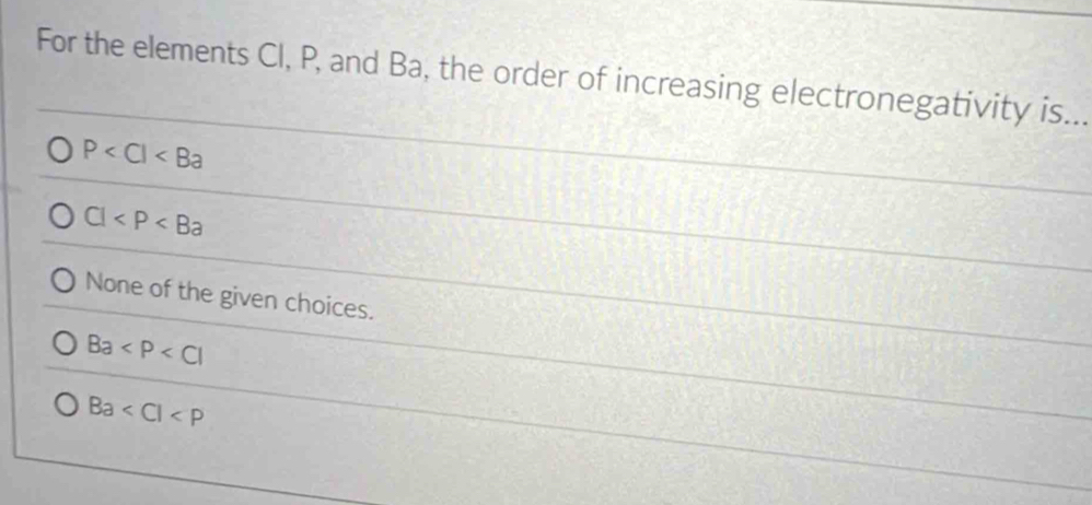 For the elements Cl, P, and Ba, the order of increasing electronegativity is...
P
Cl
None of the given choices.
Ba
Ba