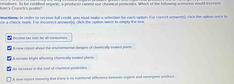 ernatives. To be certified organic, a producer cannot use chemical pesticides. Which of the following scenarios would increase
ture's Crunch's profits?
tructions: In order to receive full credit, you must make a selection for each option. For correct answer(s), click the option once to
ce a check mark. For incorrect answer(s), click the option twice to empty the box.
Income tax cuts for all consumers.
A new report about the environmental dangers of chemically treated plants.
A tomato blight affecting chemically treated plants.
An increase in the cost of chemical pesticides.
A new report showing that there is no nutritional difference between organic and nonorganic produce.