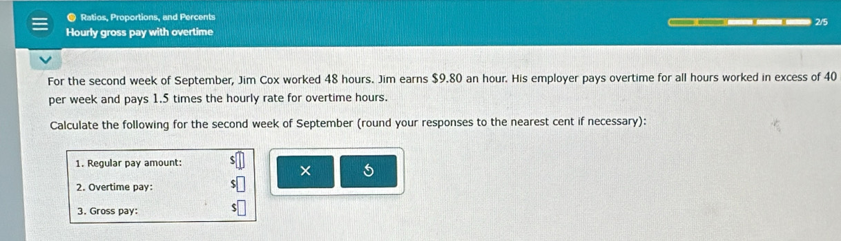 ● Ratios, Proportions, and Percents 2/5 

Hourly gross pay with overtime 
For the second week of September, Jim Cox worked 48 hours. Jim earns $9.80 an hour. His employer pays overtime for all hours worked in excess of 40
per week and pays 1.5 times the hourly rate for overtime hours. 
Calculate the following for the second week of September (round your responses to the nearest cent if necessary): 
1. Regular pay amount: 
× 5
2. Overtime pay: 
3. Gross pay: