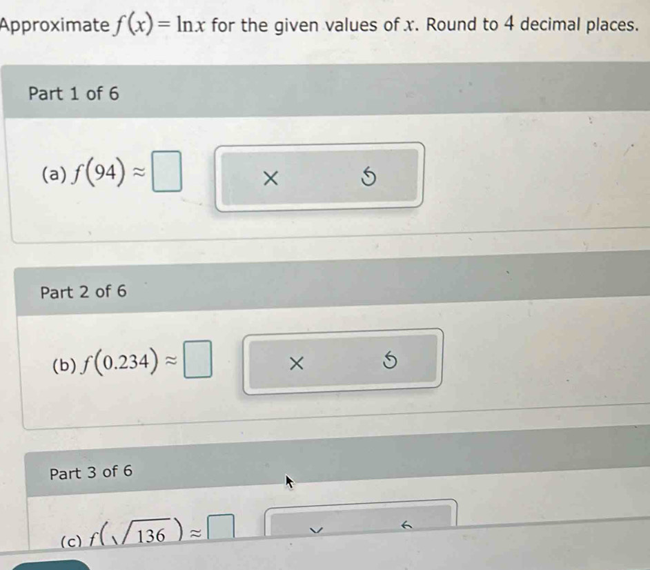 Approximate f(x)=ln x for the given values of x. Round to 4 decimal places. 
Part 1 of 6 
(a) f(94)approx □
×
5
Part 2 of 6 
(b) f(0.234)approx □
X S 
Part 3 of 6 
(c) f(sqrt(136))approx □