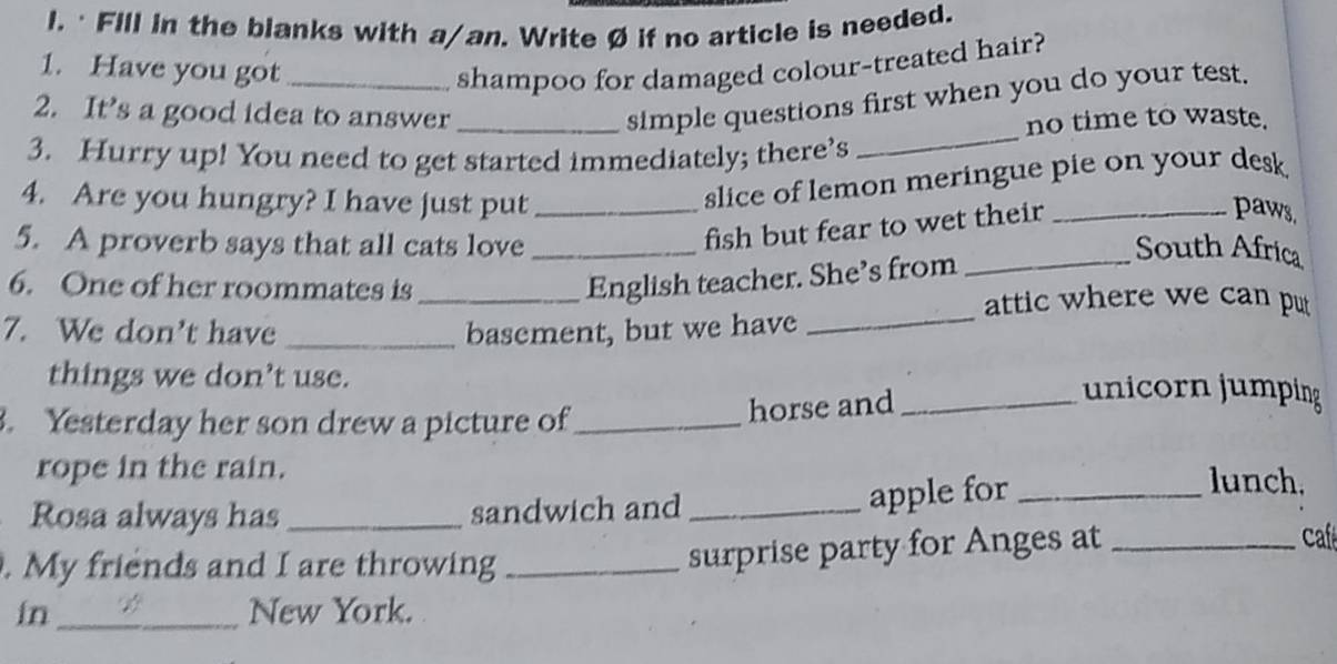 · Fill in the blanks with a/an. Write Ø if no article is needed. 
1. Have you got _shampoo for damaged colour-treated hair? 
_ 
2. It’s a good idea to answer_ 
simple questions first when you do your test. 
no time to waste. 
3. Hurry up! You need to get started immediately; there’s 
4. Are you hungry? I have just put_ 
slice of lemon meringue pie on your desk 
fish but fear to wet their_ 
paws, 
5. A proverb says that all cats love_ _South Africa 
_ 
6. One of her roommates is_ 
English teacher. She’s from 
attic where we can pu 
7. We don't have _basement, but we have 
things we don’t use. 
. Yesterday her son drew a picture of_ 
horse and_ 
unicorn jumping 
rope in the rain. lunch. 
Rosa always has_ sandwich and_ 
apple for_ 
ca 
. My friends and I are throwing_ 
surprise party for Anges at_ 
in_ New York.