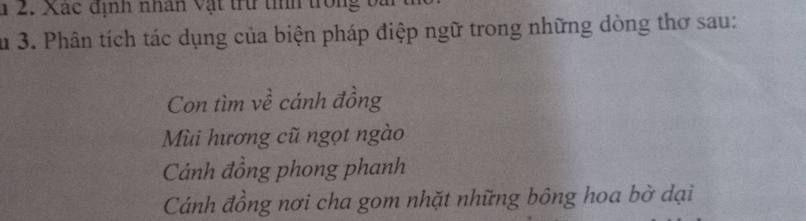 1 2. Xác dịnh nhân vật trừ tính trong bài
Su 3. Phân tích tác dụng của biện pháp điệp ngữ trong những dòng thơ sau:
Con tìm về cánh đồng
Mùi hương cũ ngọt ngào
Cánh đồng phong phanh
Cánh đồng nơi cha gom nhặt những bông hoa bờ dại