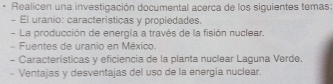 Realicen una investigación documental acerca de los siguientes temas: 
- El uranio: características y propiedades. 
- La producción de energía a través de la fisión nuclear. 
- Fuentes de uranio en México. 
- Características y eficiencia de la planta nuclear Laguna Verde. 
- Ventajas y desventajas del uso de la energía nuclear.