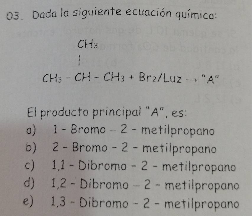 Dada la siguiente ecuación química:
frac CH_3CH_3-CH-CH_3+Br_2/Luzto^(+^Al)
El producto principal “A”, es:
a) 1 - Bromo −2 - metilpropano
b) 2 - Bromo - 2 - metilpropano
c) 1, 1 - Dibromo − 2 - metilpropano
d) 1, 2 - Dibromo − 2 - metilpropano
e) 1,3 - Dibromo - 2 - metilpropano