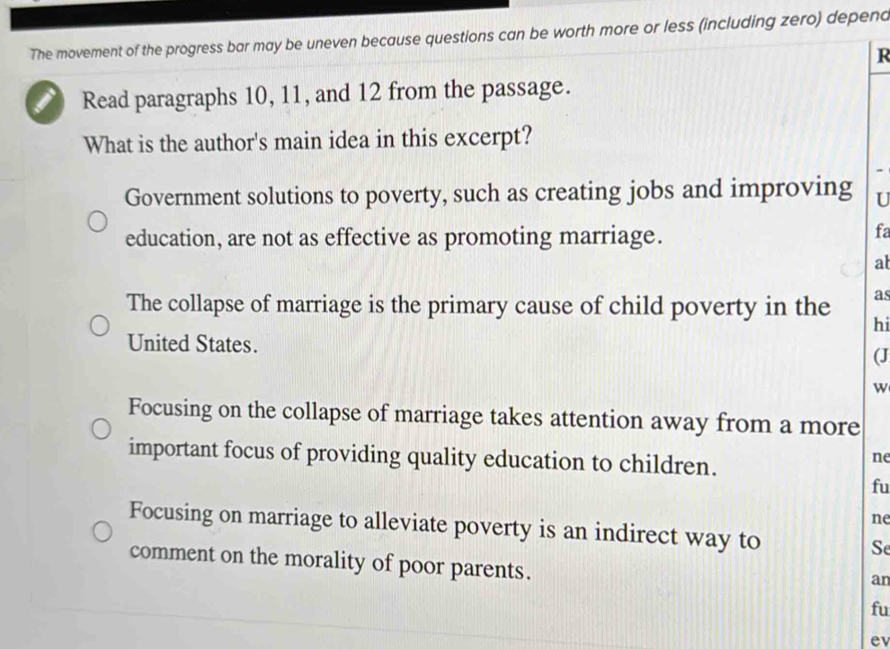 The movement of the progress bar may be uneven because questions can be worth more or less (including zero) depend
R
I Read paragraphs 10, 11, and 12 from the passage.
What is the author's main idea in this excerpt?
Government solutions to poverty, such as creating jobs and improving U
education, are not as effective as promoting marriage.
fa
al
as
The collapse of marriage is the primary cause of child poverty in the hi
United States.
(J
w
Focusing on the collapse of marriage takes attention away from a more
important focus of providing quality education to children.
ne
fu
ne
Focusing on marriage to alleviate poverty is an indirect way to Se
comment on the morality of poor parents.
an
fu
ev