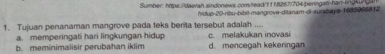 Sumber: https://daerah.sindonews.com/read/1118267/704/peringati-hari-lingkungan
hidup- 20 -ribu-bibit-mangrove-ditanam-di-surabaya-1685966812
1. Tujuan penanaman mangrove pada teks berita tersebut adalah ....
a. memperingati hari lingkungan hidup c. melakukan inovasi
b. meminimalisir perubahan iklim d. mencegah kekeringan