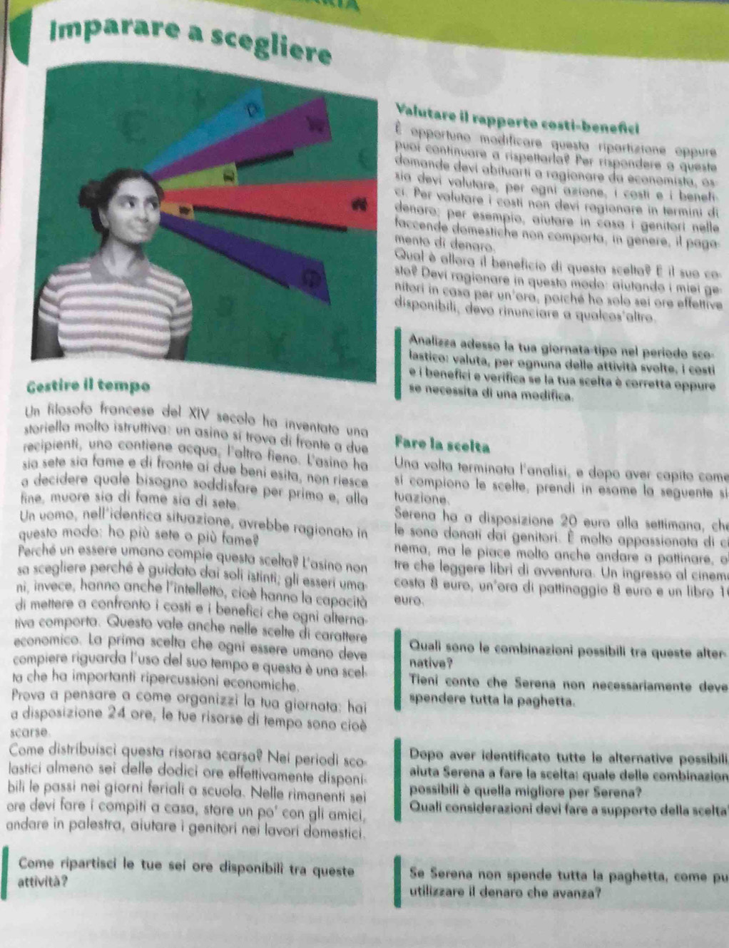 a
Imparare a sceglie
Valutare il rapporto costi-benefici
É opportuno modificare questa ripartizione oppure
puoi continuare a rispettarla? Per rispondere a queste
domande devi abituarti a ragionare da economista o
sia devi valutare, per ogni azione, i costi e í benefi
ci. Per valetare i costi non devi ragionare in termini di
denaro; per esempio, aiutare in casa i genitorí nelle
faccende domestiche non comporta, in genere, il paga
mento di denaro.
Qual è allora il beneficio di questa scelta? E il suo co
sto? Devi ragionare in questo modo: ajutando i miei ge-
nitori in casa per un'ora, poiché ho solo sei ore effettive
disponíbili, devo rinunciare a qualcos'altro.
Analizza adesso la tua giornata-tipo nel período sco-
lastico: valuta, per ognuna delle attività svolte, i costi
e i benefici e verifica se la tua scelta è corretta oppure
se necessita di una modifica.
Un filosofo francese del XIV secolo ha inventato una
storiella molto istruttiva: un asino sí trova di fronte a due Fare la scelta
recipienti, uno contiene acqua, l'altro fieno. L'asino ha  Una volta terminata l'analisi, e dopo aver capíto come
sía sete sía fame e di fronte ai due beni esita, non riesce  si compiono le scelte, prendi in esame la seguente si
a decídere quale bísogno soddisfare per primo e, alla tuazione
fine, muore sia di fame sía di sete.  Serena ha a disposizione 20 euro alla settimana, che
Un vomo, nell´identica situazione, avrebbe ragionato in le sono donati dai genitori. É molto appassionata di c
questo modo: ho più sete o più fameê nema, ma le piace molto anche andare a pattinare, o
Perché un essere umano compie questa scelta? L'asino non tre che leggere libri di avventura. Un ingresso al cinem
sa scegliere perché è guidato dai soli istinti; gli esseri uma  costa 8 euro, unñora di pattinaggio 8 euro e un libro 1
ni, invece, hanno anche l'intelletto, cioè hanno la capacità euro.
di mettere a confronto i costi e i benefici che ogni alterna
tiva comporta. Questo vale anche nelle scelte di carattere
economico. La prima scelta che ogní essere umano deve Quali sono le combinazioni possíbili tra queste alter
native ?
compiere riguarda l'uso del suo tempo e questa è una scel  Tieni conto che Serena non necessariamente deve
ta che ha importanti ripercussioni economiche.
Prova a pensare a come organizzi la tua giornata: hai spendere tutta la paghetta.
a disposizione 24 ore, le tue risorse di tempo sono cioè
scarse.
Come distribuísci questa risorsa scarsa? Nei periodi sco Dopo aver identificato tutte le alternative possibili,
lastici almeno sei delle dodici ore effettivamente disponi-  aiuta Serena a fare la scelta: quale delle combinazión
bili le passi nei giorni feriali a scuola. Nelle rimanenti sei possibili è quella migliore per Serena?
ore devi fare i compiti a casa, stare un po' con gli amici. Quali considerazioni devi fare a supporto della scelta
andare in palestra, aiutare i genitori nei lavori domestici .
Come ripartisci le tue sei ore disponibili tra queste Se Serena non spende tutta la paghetta, come pu
attivitã? utilizzare il denaro che avanza?