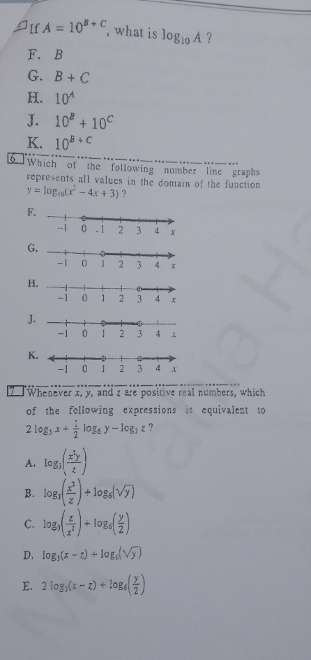 If A=10^(B+C) , what is log _10A ?
F. B
G. B+C
H. 10^(-4)
J. 10^B+10^C
K. 10^(B+C)
6 Which of the following number line graphs
represents all values in the domain of the function
y=log _10(x^2-4x+3) ?
F
G
H
J
K
7 Whenever z, y, and z are positive real numbers, which
of the following expressions is equivalent to
2log _3x+ 1/2 log _6y-log _3z ?
A. log _3( x^2y/z )
B. log _3( x^2/z )+log _6(sqrt(y))
C. log _3( z/x^2 )+log _5( y/2 )
D. log _3(x-z)+log _6(sqrt(y))
E. 2log _3(x-z)+log _6( y/2 )