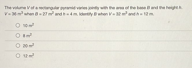 The volume V of a rectangular pyramid varies jointly with the area of the base B and the height h.
V=36m^3 when B=27m^2 and h=4m. Identify B when V=32m^3 and h=12m.
10m^2
8m^2
20m^2
12m^2