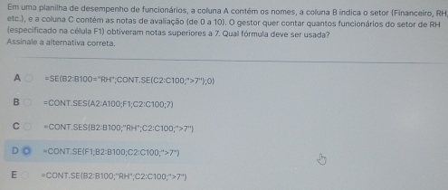 Em uma planilha de desempenho de funcionários, a coluna A contém os nomes, a coluna B indica o setor (Financeiro, RH
etc.), e a coluna C contém as notas de avaliação (de 0 a 10). O gestor quer contar quantos funcionários do setor de RH
(especificado na célula F1) obtiveram notas superiores a 7. Qual fórmula deve ser usada?
Assinale a alternativa correta.
A =SE(B2:B100=^circ RH°,CONT.SE(C2:C100;^circ >7'');0)
B =CONT.SES(A2:A100,F1,C2:C100;7)
C =CONT.SES(82:8100,^nRH^+,C2:C100;^n>7^+)
=CONT.SE(F1;B2:B100;C2:C100;^-4>7°)
E =CONT.SE(B2:B100;'RH°, C2:C100;^-4>7°)