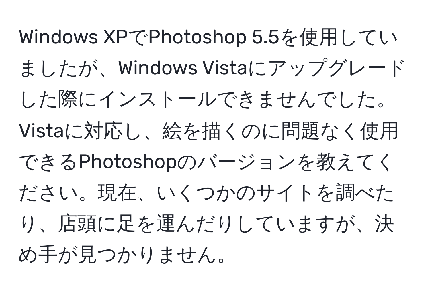 Windows XPでPhotoshop 5.5を使用していましたが、Windows Vistaにアップグレードした際にインストールできませんでした。Vistaに対応し、絵を描くのに問題なく使用できるPhotoshopのバージョンを教えてください。現在、いくつかのサイトを調べたり、店頭に足を運んだりしていますが、決め手が見つかりません。