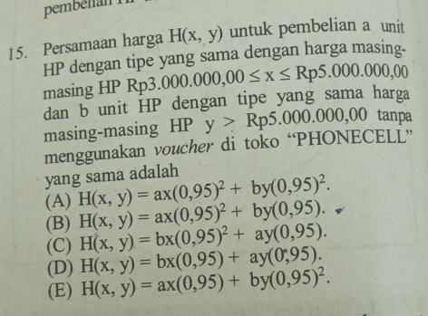 pembélian 
15. Persamaan harga H(x,y) untuk pembelian a unit
HP dengan tipe yang sama dengan harga masing-
masing HP R Rp3.000.000,00≤ x≤ Rp5.000.000,00
dan b unit HP dengan tipe yang sama harga
masing-masing HP y>Rp5.000.000,00 tanpa
menggunakan voucher di toko “PHONECELL”
yang sama adalah
(A) H(x,y)=ax(0,95)^2+by(0,95)^2.
(B) H(x,y)=ax(0,95)^2+by(0,95).
(C) H(x,y)=bx(0,95)^2+ay(0,95).
H(x,y)=bx(0,95)+ay(0,95).
(D) H(x,y)=ax(0,95)+by(0,95)^2.
(E)