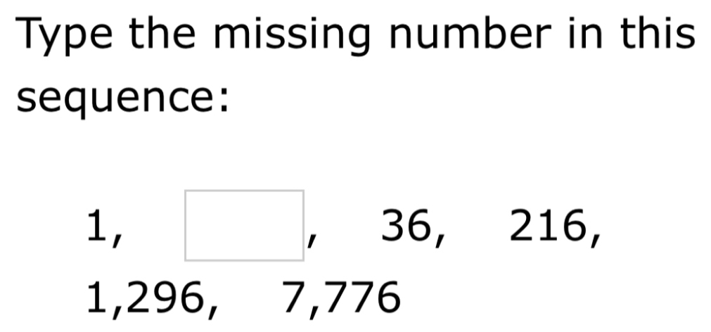 Type the missing number in this 
sequence:
1, (□)^ ,. 36, 216, 
□ 
1,296, 7, 776