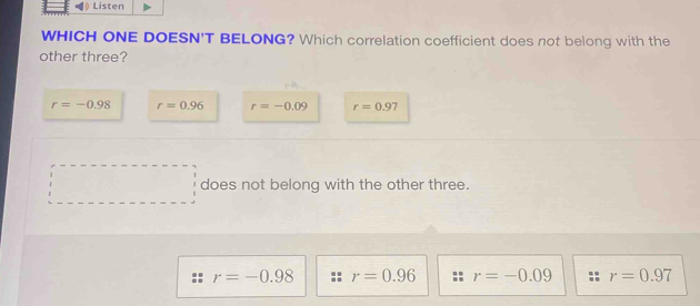 Listen
WHICH ONE DOESN'T BELONG? Which correlation coefficient does not belong with the
other three?
r=-0.98 r=0.96 r=-0.09 r=0.97
does not belong with the other three.
r=-0.98 r=0.96 r=-0.09 r=0.97