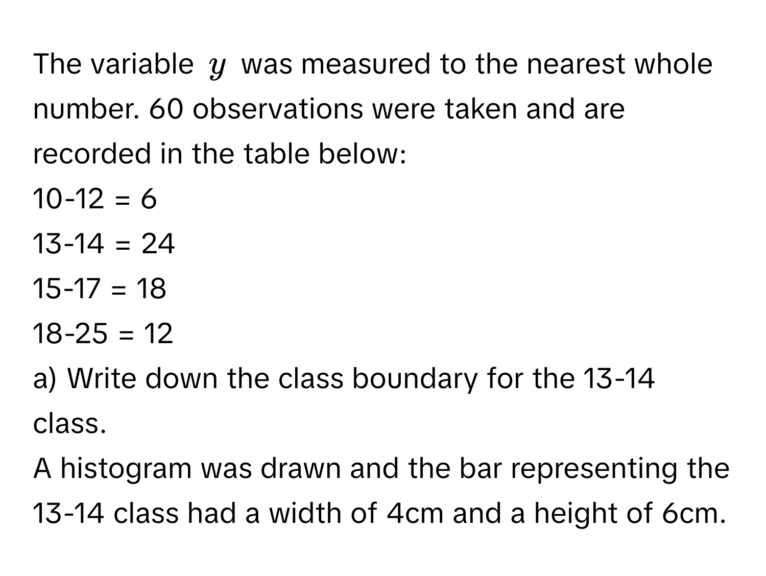 The variable $y$ was measured to the nearest whole number. 60 observations were taken and are recorded in the table below:

10-12 = 6
13-14 = 24
15-17 = 18
18-25 = 12

a) Write down the class boundary for the 13-14 class.
A histogram was drawn and the bar representing the 13-14 class had a width of 4cm and a height of 6cm.